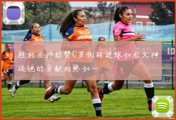 胜利主帅称赞C罗倒钩进球如尤文神迹他的贡献始终如一