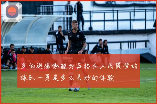 罗伯逊感慨能为苏格兰人民圆梦的球队一员是多么美妙的体验