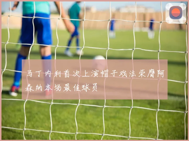 马丁内利首次上演帽子戏法荣膺阿森纳本场最佳球员