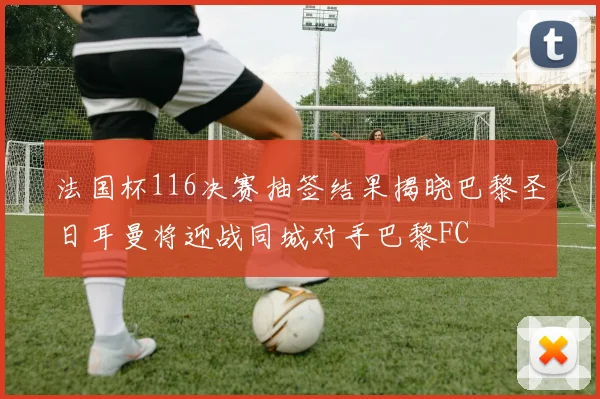 法国杯116决赛抽签结果揭晓巴黎圣日耳曼将迎战同城对手巴黎FC