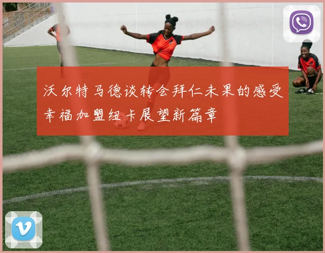 沃尔特马德谈转会拜仁未果的感受幸福加盟纽卡展望新篇章