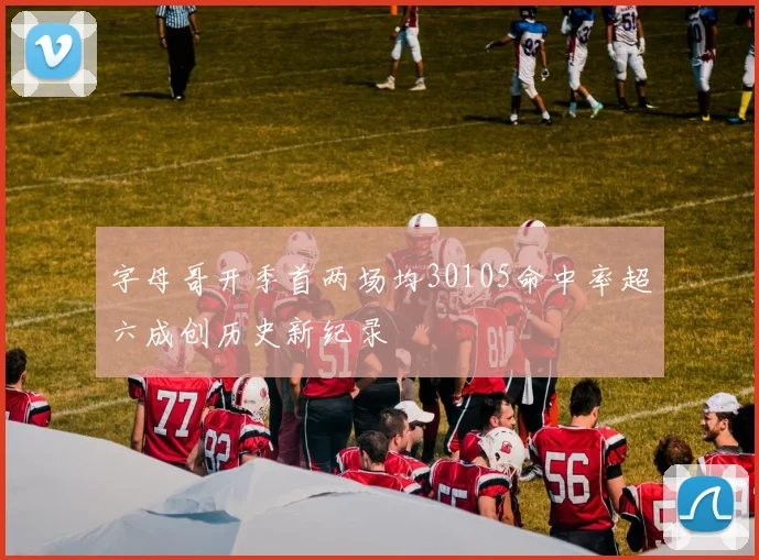 字母哥开季首两场均30105命中率超六成创历史新纪录