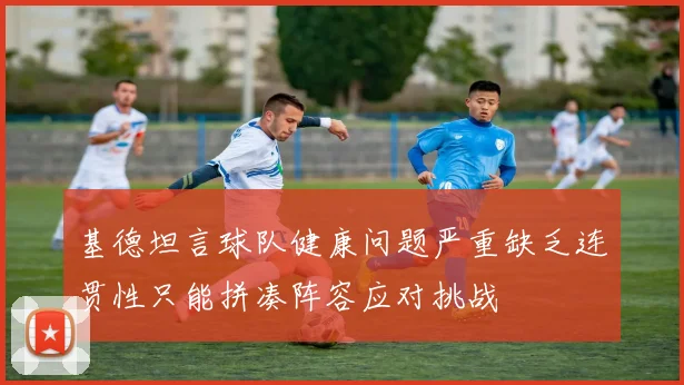 基德坦言球队健康问题严重缺乏连贯性只能拼凑阵容应对挑战