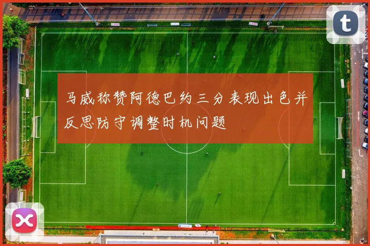 马威称赞阿德巴约三分表现出色并反思防守调整时机问题