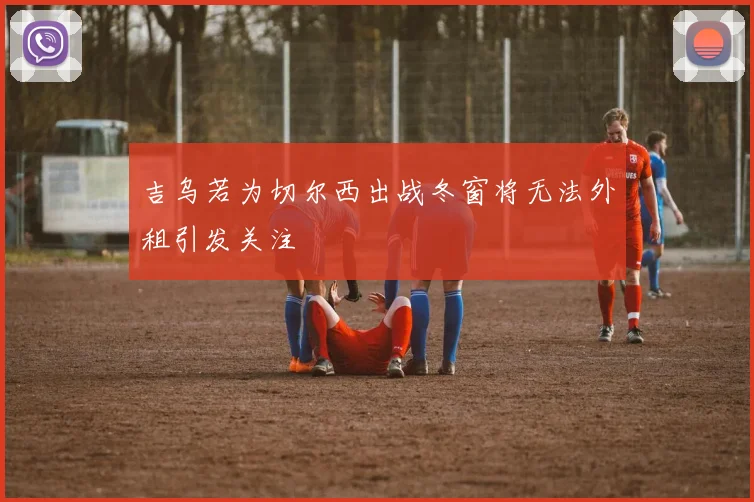 吉乌若为切尔西出战冬窗将无法外租引发关注