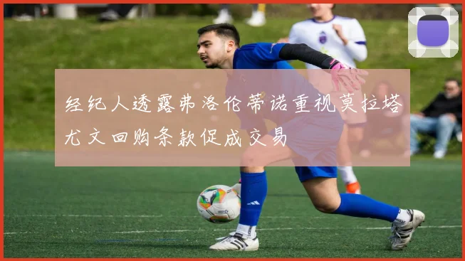 经纪人透露弗洛伦蒂诺重视莫拉塔尤文回购条款促成交易
