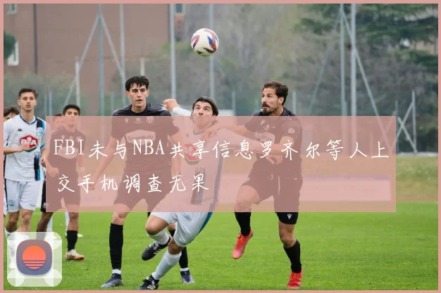 FBI未与NBA共享信息罗齐尔等人上交手机调查无果