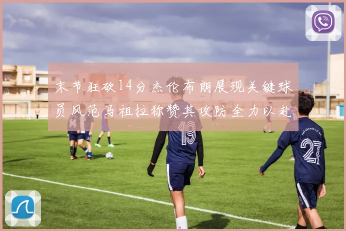 末节狂砍14分杰伦布朗展现关键球员风范马祖拉称赞其攻防全力以赴