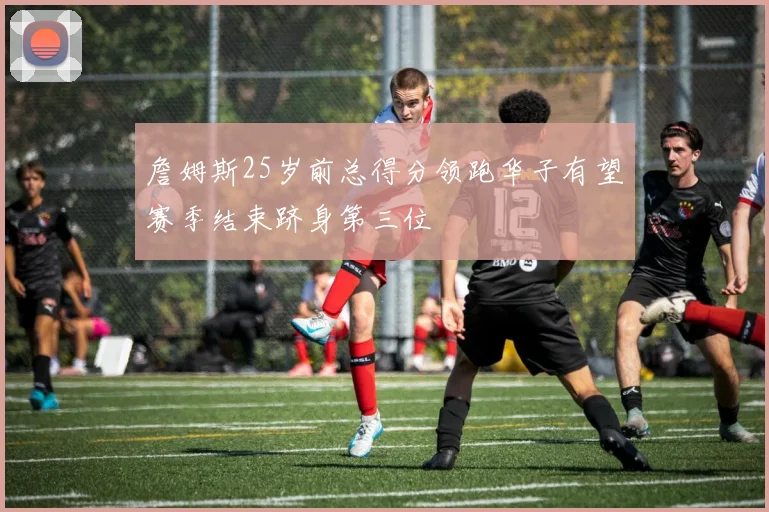 詹姆斯25岁前总得分领跑华子有望赛季结束跻身第三位