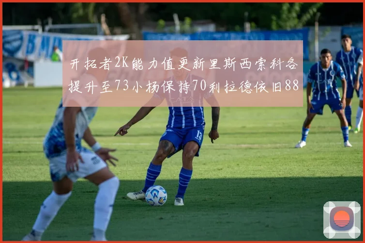 开拓者2K能力值更新里斯西索科各提升至73小杨保持70利拉德依旧88