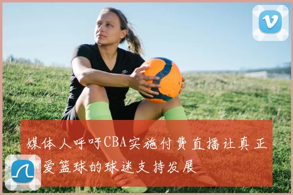 媒体人呼吁CBA实施付费直播让真正热爱篮球的球迷支持发展