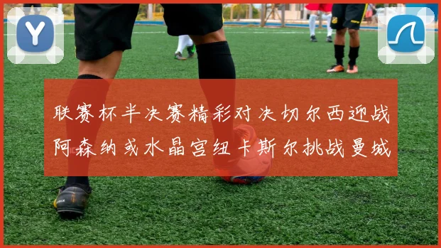 联赛杯半决赛精彩对决切尔西迎战阿森纳或水晶宫纽卡斯尔挑战曼城