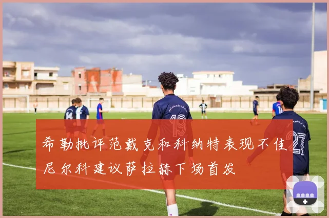 希勒批评范戴克和科纳特表现不佳尼尔科建议萨拉赫下场首发