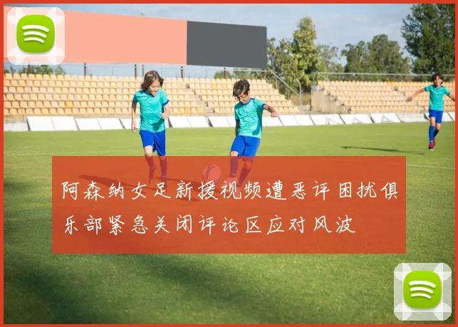 阿森纳女足新援视频遭恶评困扰俱乐部紧急关闭评论区应对风波