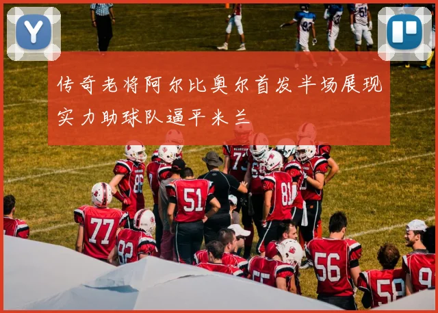 传奇老将阿尔比奥尔首发半场展现实力助球队逼平米兰