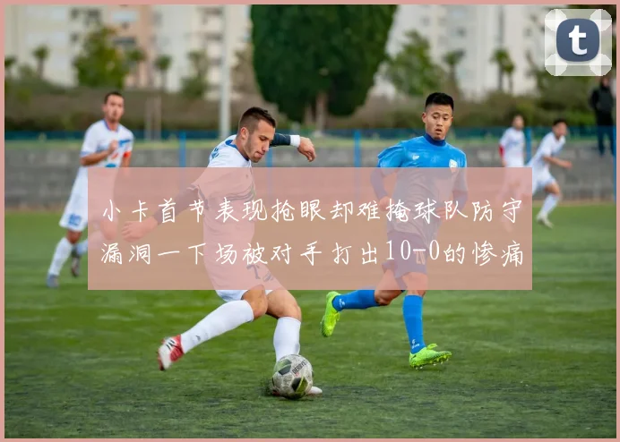 小卡首节表现抢眼却难掩球队防守漏洞一下场被对手打出10-0的惨痛局面