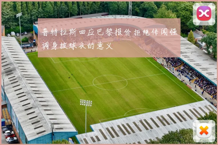 普特拉斯回应巴黎报价拒绝传闻强调身披球衣的意义