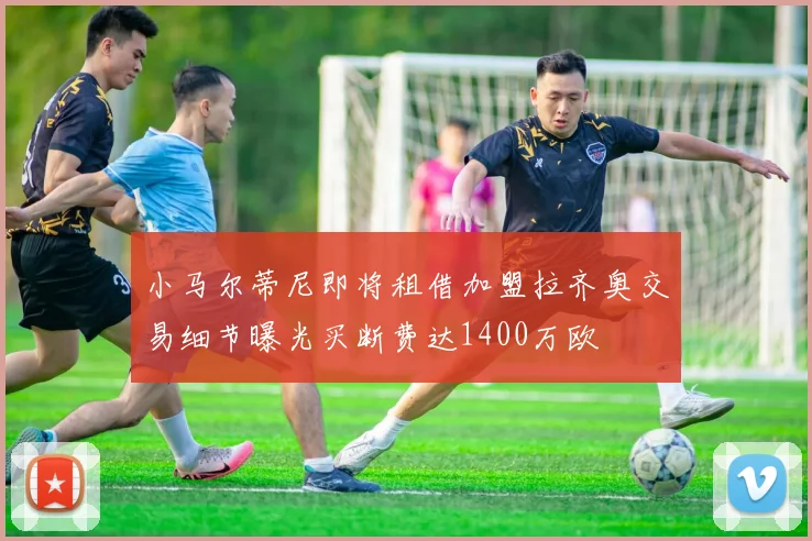 小马尔蒂尼即将租借加盟拉齐奥交易细节曝光买断费达1400万欧