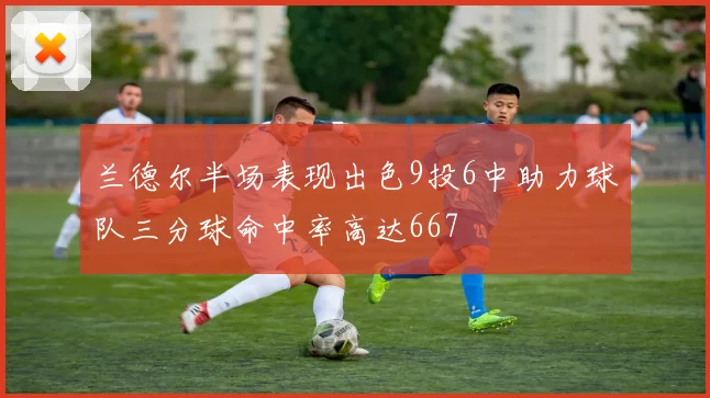 兰德尔半场表现出色9投6中助力球队三分球命中率高达667
