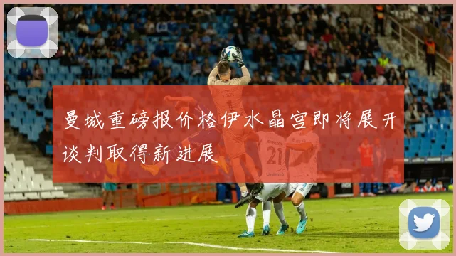 曼城重磅报价格伊水晶宫即将展开谈判取得新进展