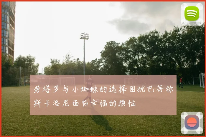 劳塔罗与小蜘蛛的选择困扰巴蒂称斯卡洛尼面临幸福的烦恼