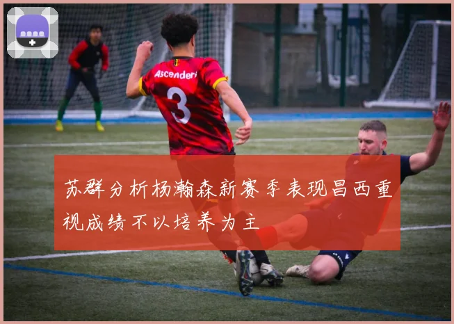 苏群分析杨瀚森新赛季表现昌西重视成绩不以培养为主