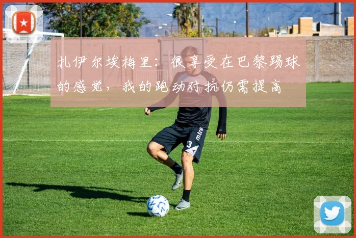 扎伊尔埃梅里：很享受在巴黎踢球的感觉，我的跑动对抗仍需提高