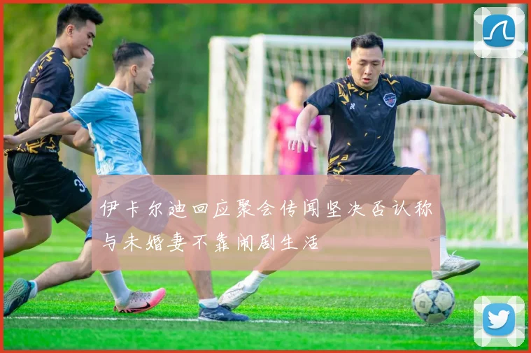 伊卡尔迪回应聚会传闻坚决否认称与未婚妻不靠闹剧生活