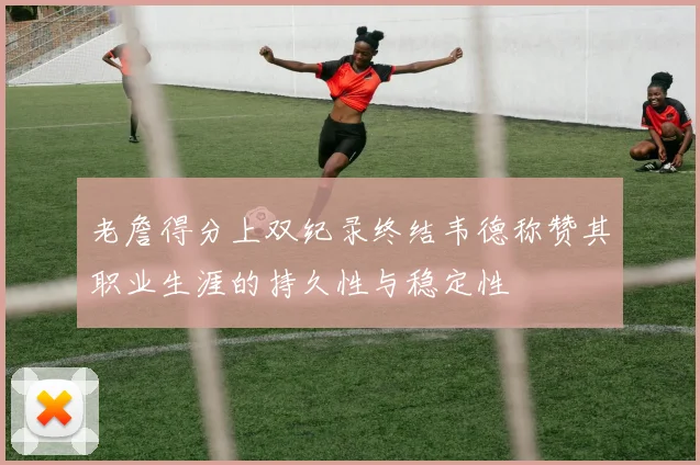 老詹得分上双纪录终结韦德称赞其职业生涯的持久性与稳定性