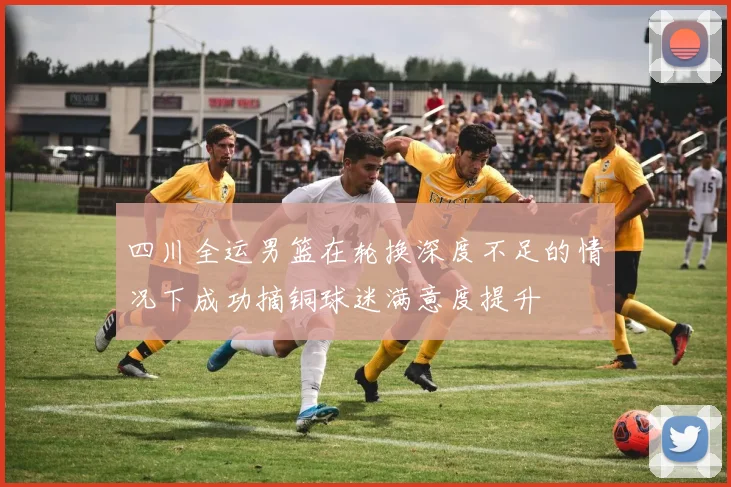 四川全运男篮在轮换深度不足的情况下成功摘铜球迷满意度提升