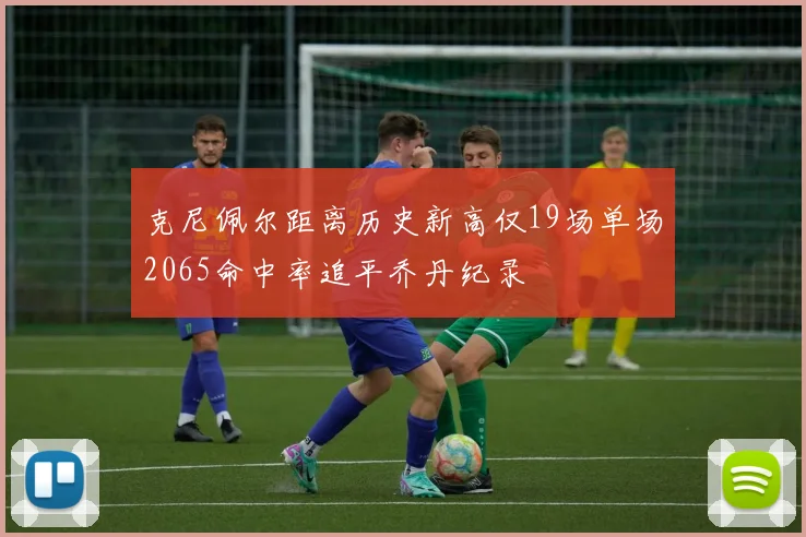 克尼佩尔距离历史新高仅19场单场2065命中率追平乔丹纪录