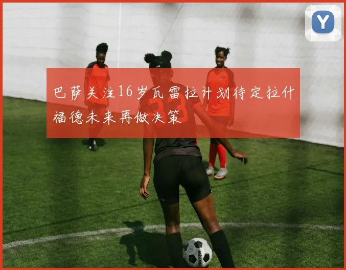 巴萨关注16岁瓦雷拉计划待定拉什福德未来再做决策