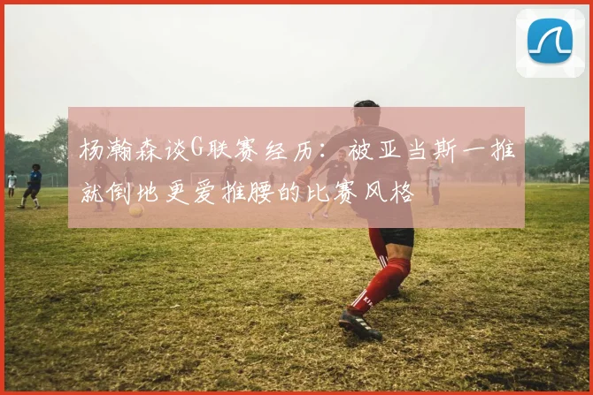 杨瀚森谈G联赛经历：被亚当斯一推就倒地更爱推腰的比赛风格