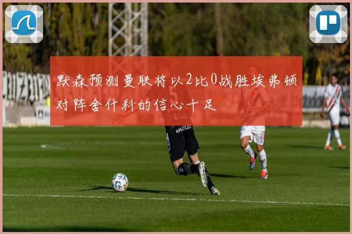 默森预测曼联将以2比0战胜埃弗顿对阵舍什科的信心十足