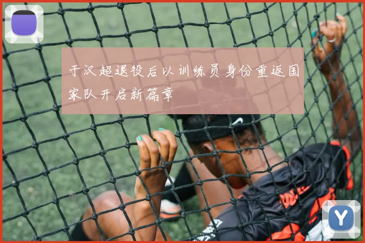 于汉超退役后以训练员身份重返国家队开启新篇章