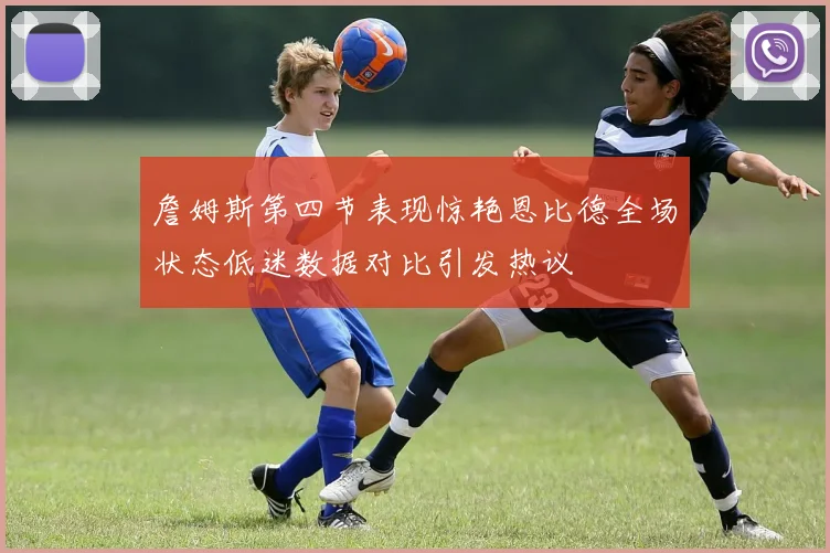 詹姆斯第四节表现惊艳恩比德全场状态低迷数据对比引发热议