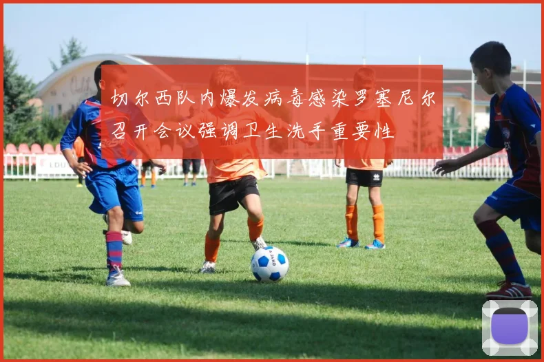 切尔西队内爆发病毒感染罗塞尼尔召开会议强调卫生洗手重要性