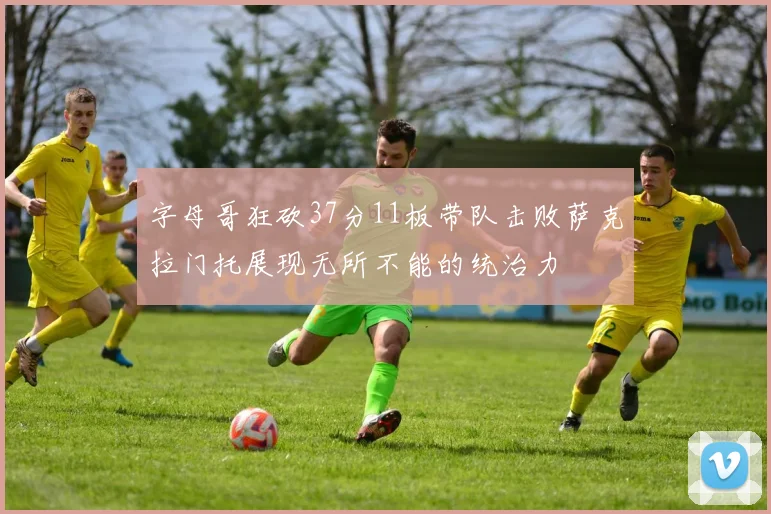 字母哥狂砍37分11板带队击败萨克拉门托展现无所不能的统治力