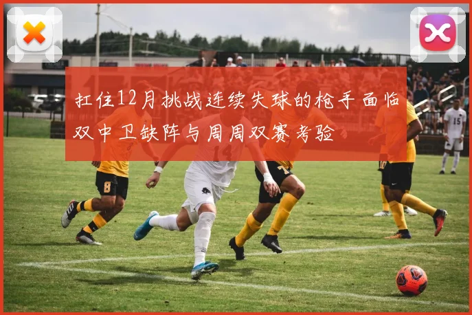 扛住12月挑战连续失球的枪手面临双中卫缺阵与周周双赛考验