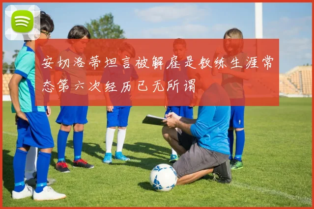 安切洛蒂坦言被解雇是教练生涯常态第六次经历已无所谓