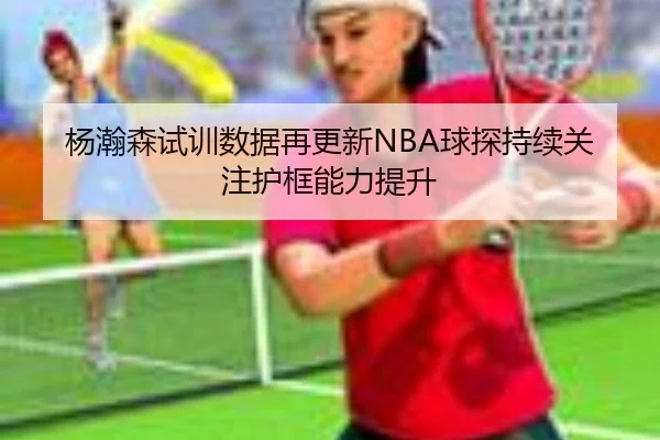 杨瀚森试训数据再更新NBA球探持续关注护框能力提升（jiuyou）